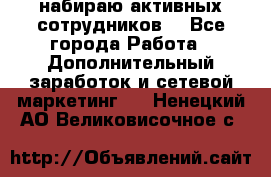 набираю активных сотрудников  - Все города Работа » Дополнительный заработок и сетевой маркетинг   . Ненецкий АО,Великовисочное с.